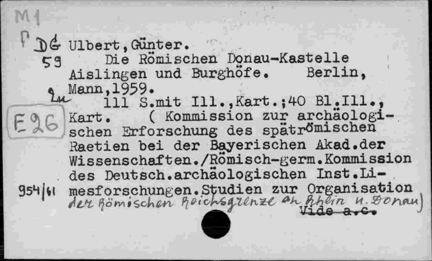 ﻿J)(=r Ulbert,Gunter.
çg Die Römischen Donau-Kastelle Aislingen und Burghöfe. Berlin, a Mann,1959•
111 S.mit Ill.»Kart.;4O Bl.Ill., рЛі Kart. ( Kommission zur archäologi-" ■ sehen Erforschung des spätrömischen Raetien bei der Bayerischen Akad.der Wissenschaft en./Romi sch-germ.Кошті ssion des Deutsch.archäologischen Inst. Li-95ЧІЯ mesforschungen.Studien zur Organisation